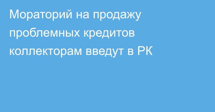 Мораторий на продажу проблемных кредитов коллекторам введут в РК