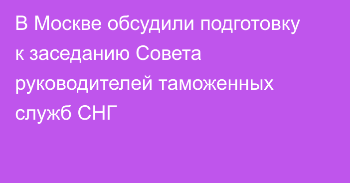 В Москве обсудили подготовку к заседанию Совета руководителей таможенных служб СНГ