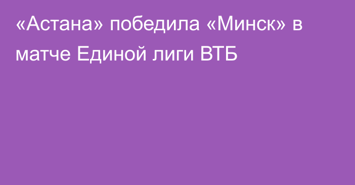 «Астана» победила «Минск» в матче Единой лиги ВТБ