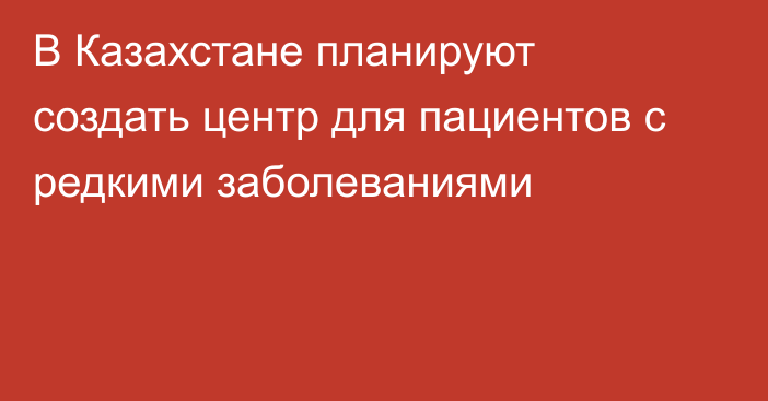 В Казахстане планируют создать центр для пациентов с редкими заболеваниями