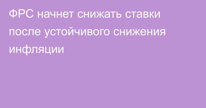 ФРС начнет снижать ставки после устойчивого снижения инфляции