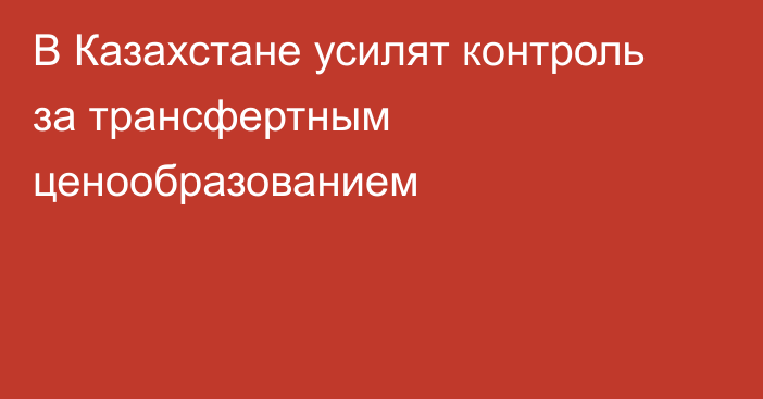 В Казахстане усилят контроль за трансфертным ценообразованием