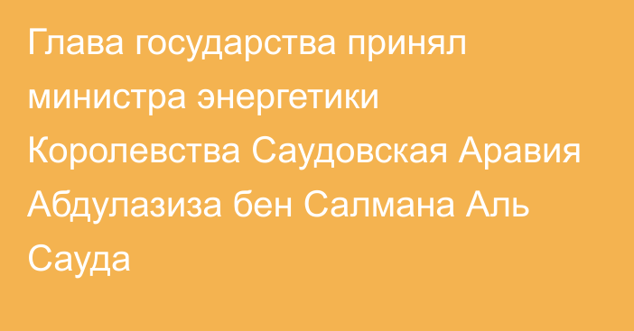 Глава государства принял министра энергетики Королевства Саудовская Аравия Абдулазиза бен Салмана Аль Сауда