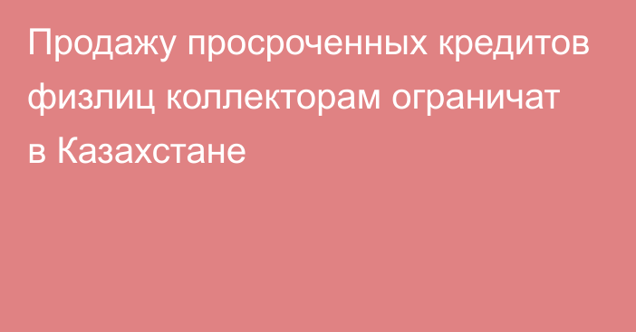 Продажу просроченных кредитов физлиц коллекторам ограничат в Казахстане