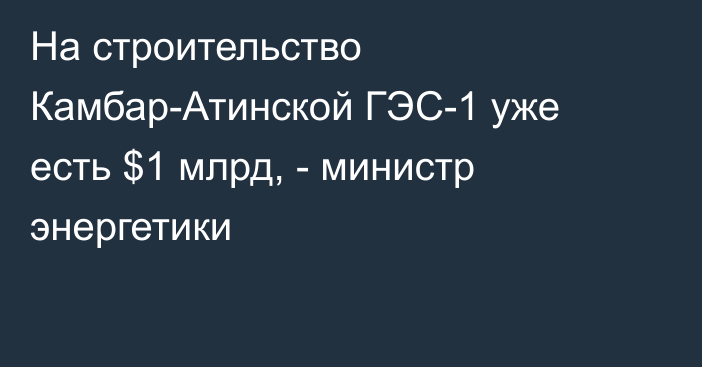 На строительство Камбар-Атинской ГЭС-1 уже есть $1 млрд, - министр энергетики