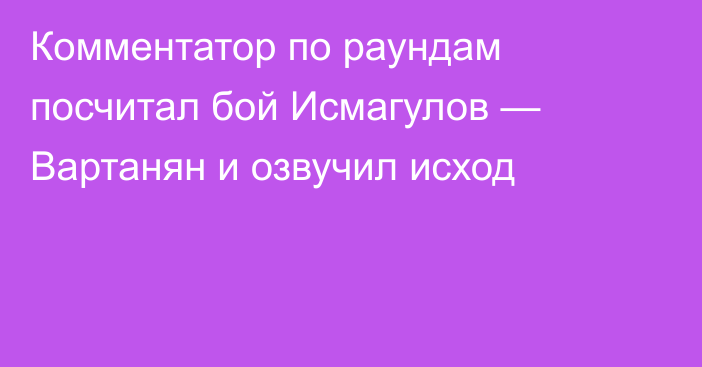 Комментатор по раундам посчитал бой Исмагулов — Вартанян и озвучил исход