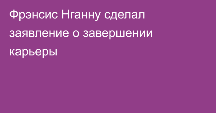 Фрэнсис Нганну сделал заявление о завершении карьеры