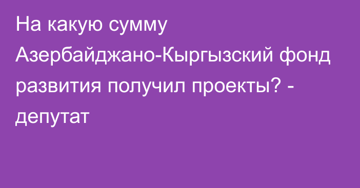 На какую сумму Азербайджано-Кыргызский фонд развития получил проекты? - депутат