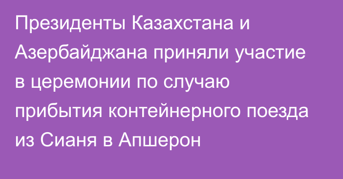 Президенты Казахстана и Азербайджана приняли участие в церемонии по случаю прибытия контейнерного поезда из Сианя в Апшерон