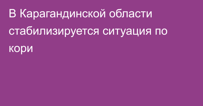 В Карагандинской области стабилизируется ситуация по кори