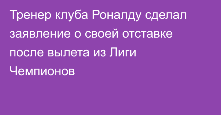 Тренер клуба Роналду сделал заявление о своей отставке после вылета из Лиги Чемпионов