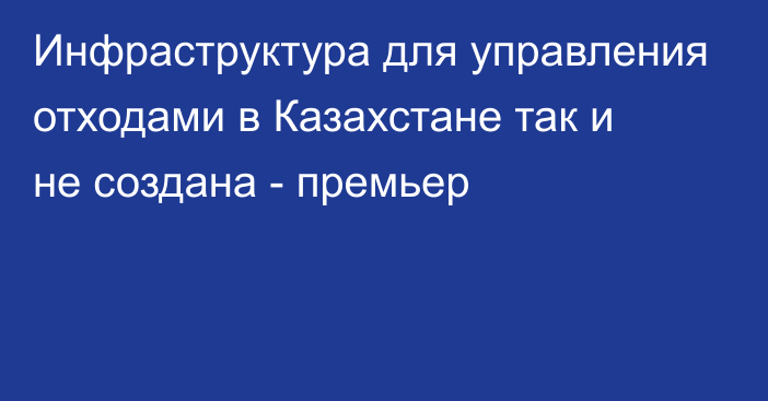 Инфраструктура для управления отходами в Казахстане так и не создана - премьер