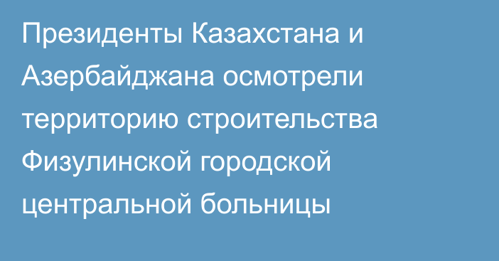 Президенты Казахстана и Азербайджана осмотрели территорию строительства Физулинской городской центральной больницы