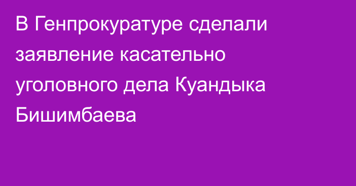 В Генпрокуратуре сделали заявление  касательно уголовного дела Куандыка​ Бишимбаева