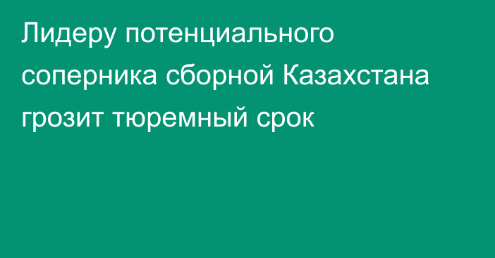 Лидеру потенциального соперника сборной Казахстана грозит тюремный срок