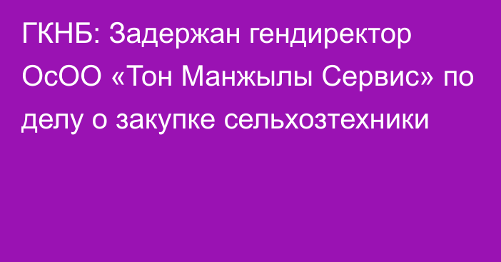 ГКНБ: Задержан гендиректор ОсОО «Тон Манжылы Сервис» по делу о закупке сельхозтехники