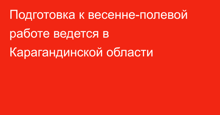 Подготовка к весенне-полевой работе ведется в Карагандинской области