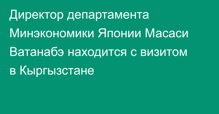 Директор департамента Минэкономики Японии Масаси Ватанабэ находится с визитом в Кыргызстане