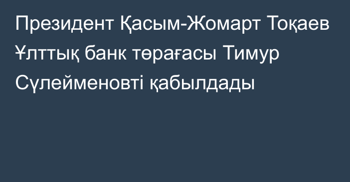 Президент Қасым-Жомарт Тоқаев Ұлттық банк төрағасы Тимур Сүлейменовті қабылдады