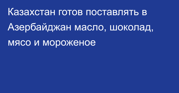 Казахстан готов поставлять в Азербайджан масло, шоколад, мясо и мороженое