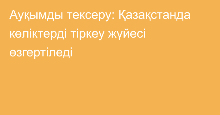 Ауқымды тексеру: Қазақстанда көліктерді тіркеу жүйесі өзгертіледі