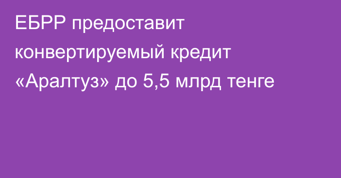 ЕБРР предоставит конвертируемый кредит «Аралтуз» до 5,5 млрд тенге