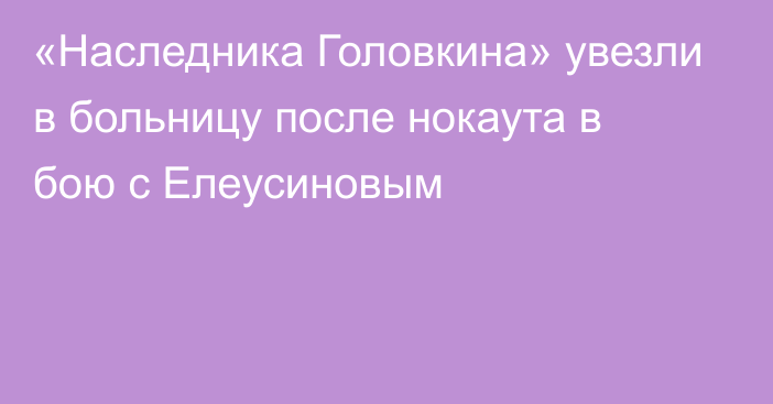 «Наследника Головкина» увезли в больницу после нокаута в бою с Елеусиновым