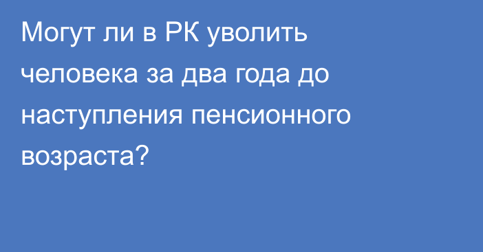 Могут ли в РК уволить человека за два года до наступления пенсионного возраста?