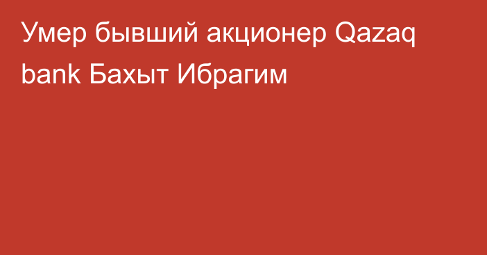 Умер бывший акционер Qazaq bank Бахыт Ибрагим