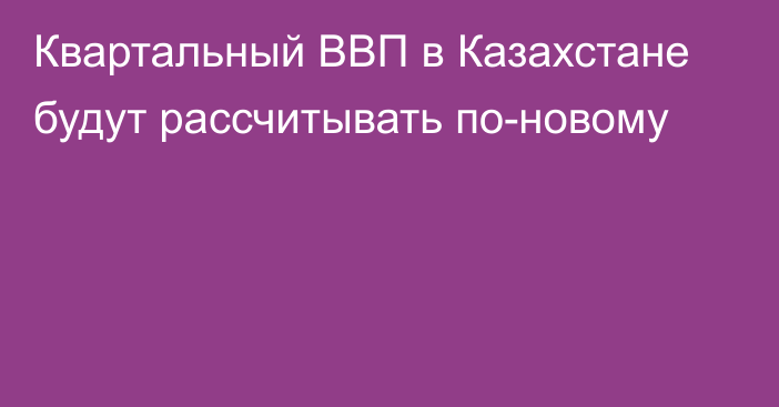 Квартальный ВВП в Казахстане будут рассчитывать по-новому