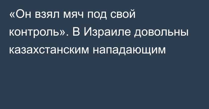 «Он взял мяч под свой контроль». В Израиле довольны казахстанским нападающим