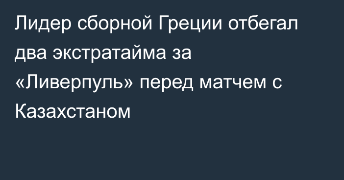 Лидер сборной Греции отбегал два экстратайма за «Ливерпуль» перед матчем с Казахстаном