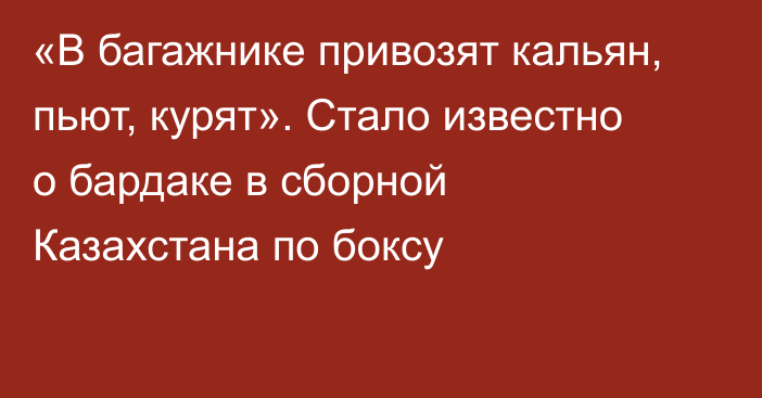 «В багажнике привозят кальян, пьют, курят». Стало известно о бардаке в сборной Казахстана по боксу