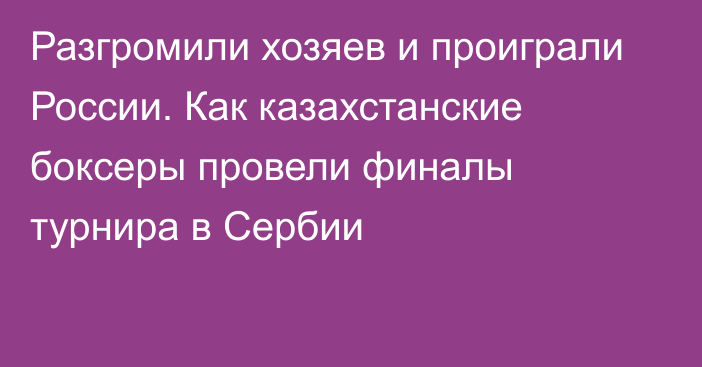 Разгромили хозяев и проиграли России. Как казахстанские боксеры провели финалы турнира в Сербии