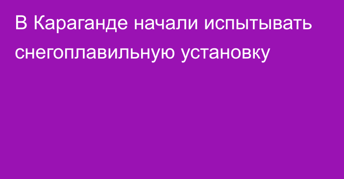 В Караганде начали испытывать снегоплавильную установку