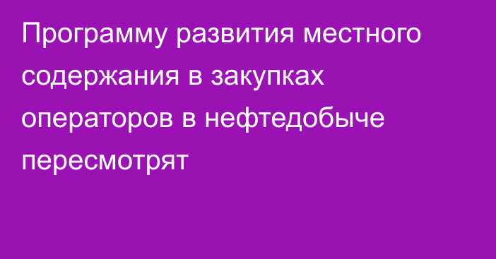 Программу развития местного содержания в закупках операторов в нефтедобыче пересмотрят