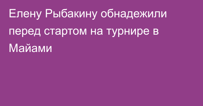 Елену Рыбакину обнадежили перед стартом на турнире в Майами