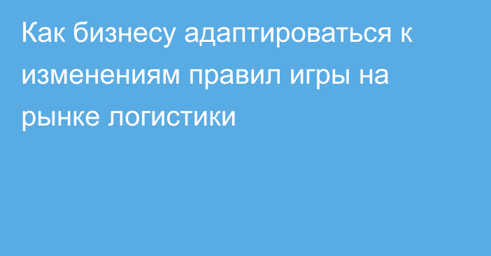 Как бизнесу адаптироваться к изменениям правил игры на рынке логистики