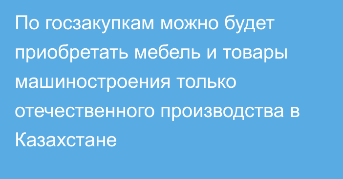 По госзакупкам можно будет приобретать мебель и товары машиностроения только отечественного производства в Казахстане