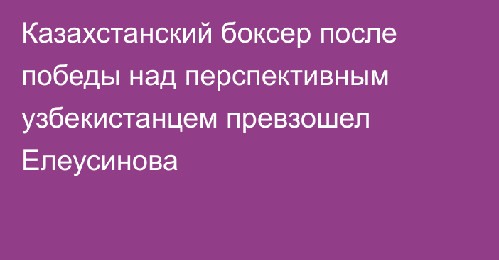 Казахстанский боксер после победы над перспективным узбекистанцем превзошел Елеусинова