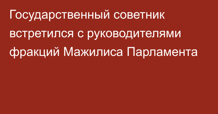 Государственный советник встретился с руководителями фракций Мажилиса Парламента