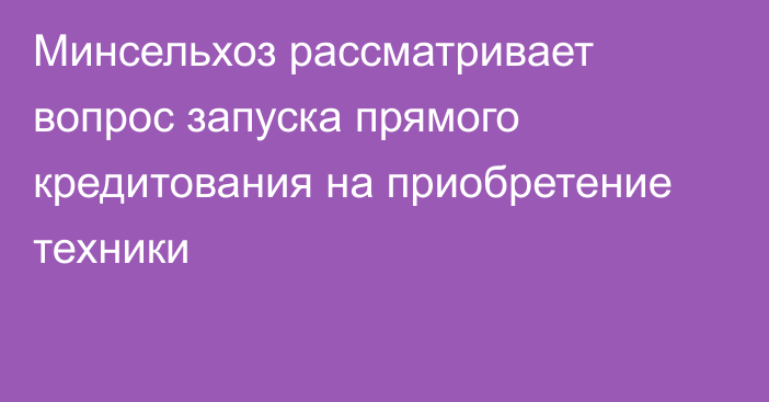 Минсельхоз рассматривает вопрос запуска прямого кредитования на приобретение техники