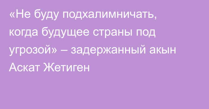 «Не буду подхалимничать, когда будущее страны под угрозой» – задержанный акын Аскат Жетиген