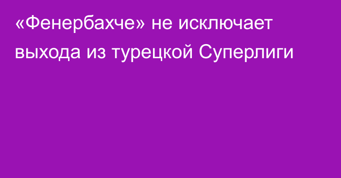 «Фенербахче» не исключает выхода из турецкой Суперлиги