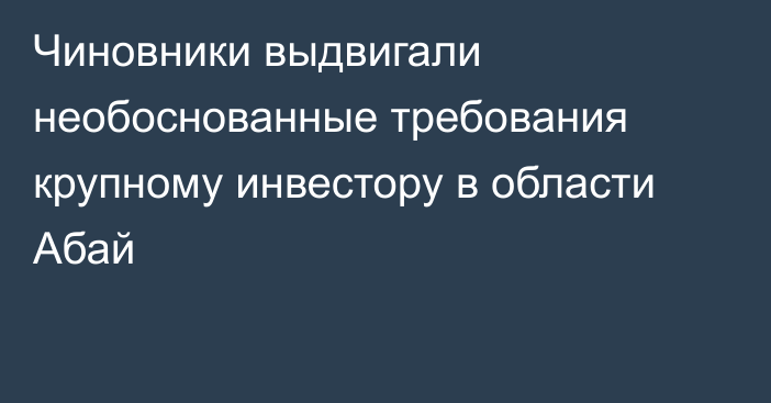 Чиновники выдвигали необоснованные требования крупному инвестору в области Абай