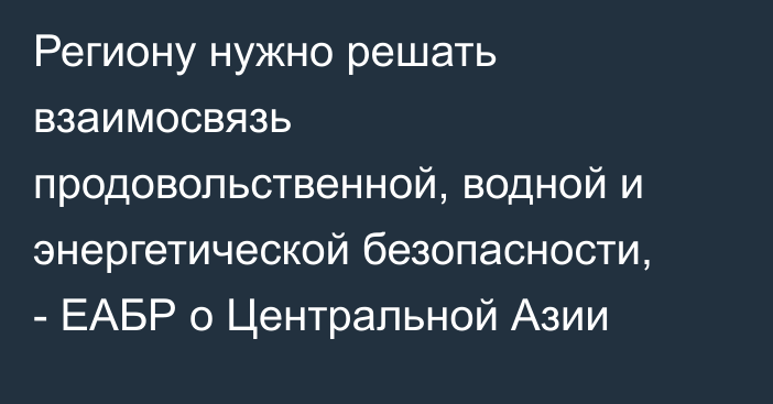 Региону нужно решать взаимосвязь продовольственной, водной и энергетической безопасности, - ЕАБР о Центральной Азии