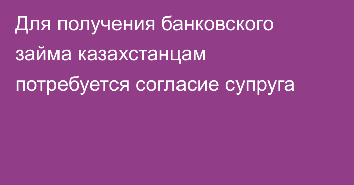 Для получения банковского займа казахстанцам потребуется согласие супруга