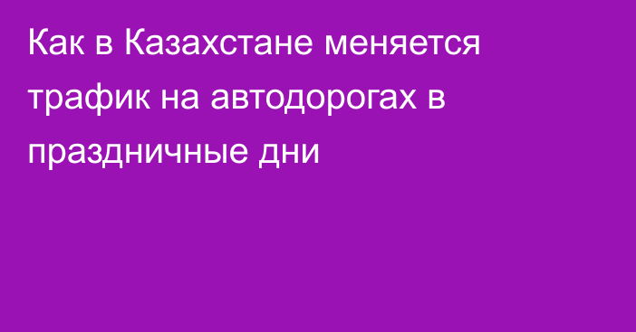 Как в Казахстане меняется трафик на автодорогах в праздничные дни