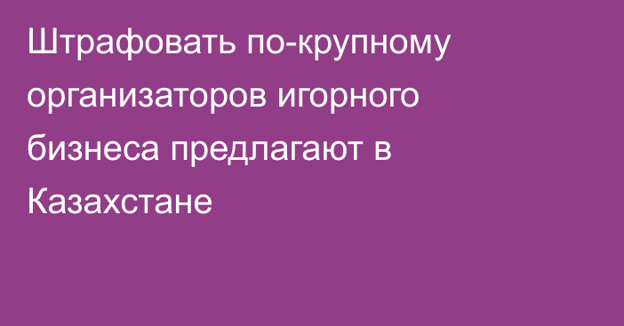 Штрафовать по-крупному организаторов игорного бизнеса предлагают в Казахстане