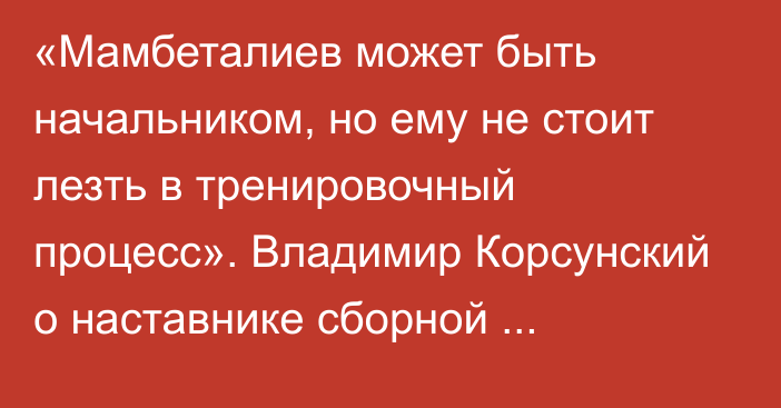 «Мамбеталиев может быть начальником, но ему не стоит лезть в тренировочный процесс». Владимир Корсунский о наставнике сборной Казахстана